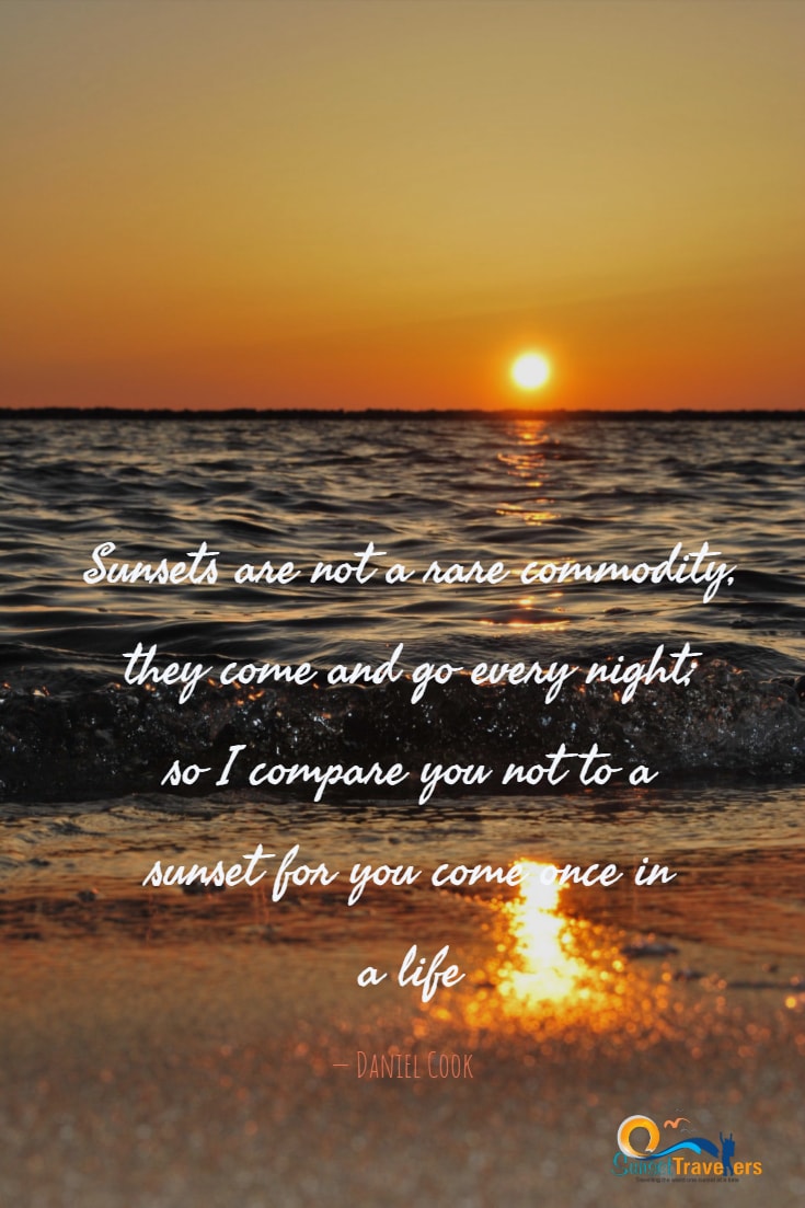 Quotes About Travel And Sunset - ‘Sunsets are not a rare commodity, they come and go every night; so I compare you not to a sunset for you come once in a life.’ - Daniel Cook
