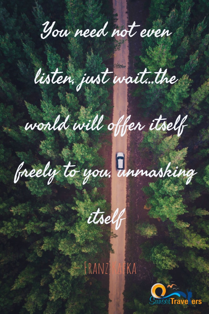 You need not even listen, just wait…the world will offer itself freely to you, unmasking itself. – Franz Kafka